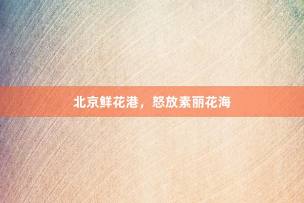 北京鲜花港，怒放素丽花海