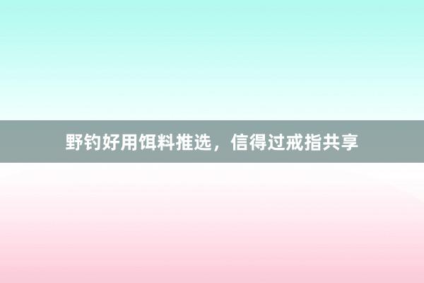 野钓好用饵料推选，信得过戒指共享