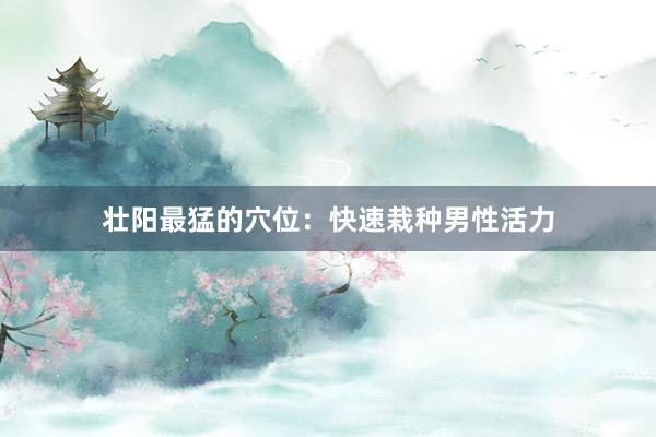 壮阳最猛的穴位：快速栽种男性活力